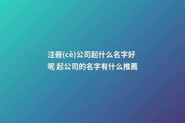 注冊(cè)公司起什么名字好呢 起公司的名字有什么推薦-第1張-公司起名-玄機(jī)派